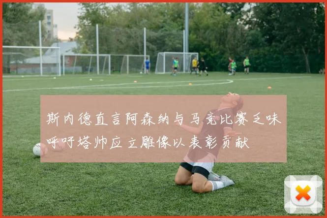斯内德直言阿森纳与马竞比赛乏味呼吁塔帅应立雕像以表彰贡献