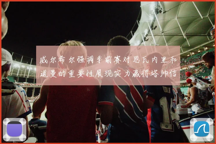 威尔希尔强调季前赛对恩瓦内里和道曼的重要性展现实力赢得塔帅信任