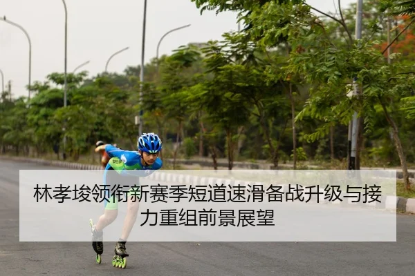 林孝埈领衔新赛季短道速滑备战升级与接力重组前景展望
